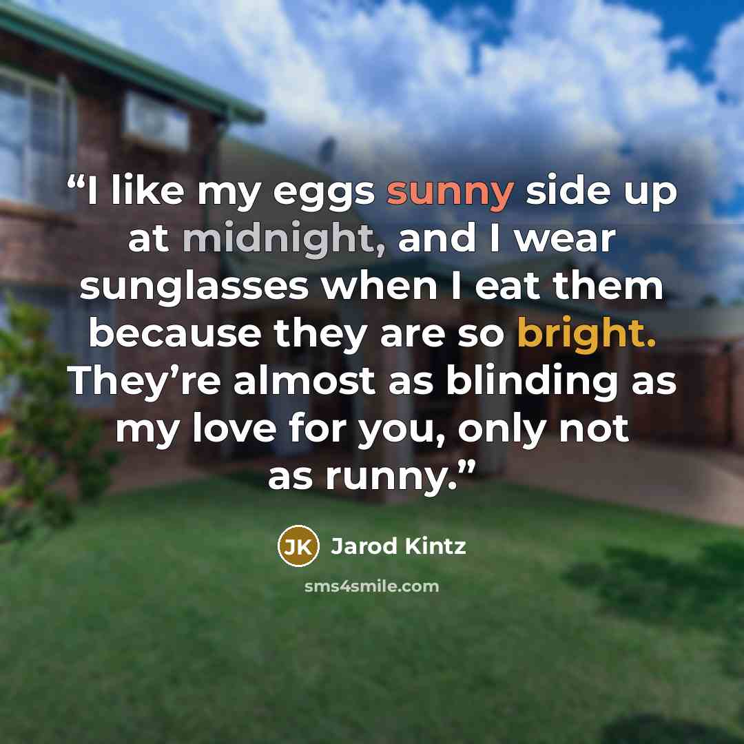 “I like my eggs sunny side up at midnight, and I wear sunglasses when I eat them because they are so bright. They’re almost as blinding as my love for you, only not as runny.” quote by Jarod Kintz