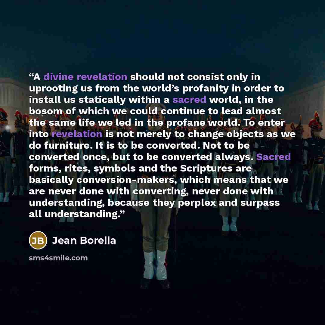 “A divine revelation should not consist only in uprooting us from the world’s profanity in order to install us statically within a sacred world, in the bosom of which we could continue to lead almost the same life we led in the profane world. To enter into revelation is not merely to change objects…” quote by Jean Borella