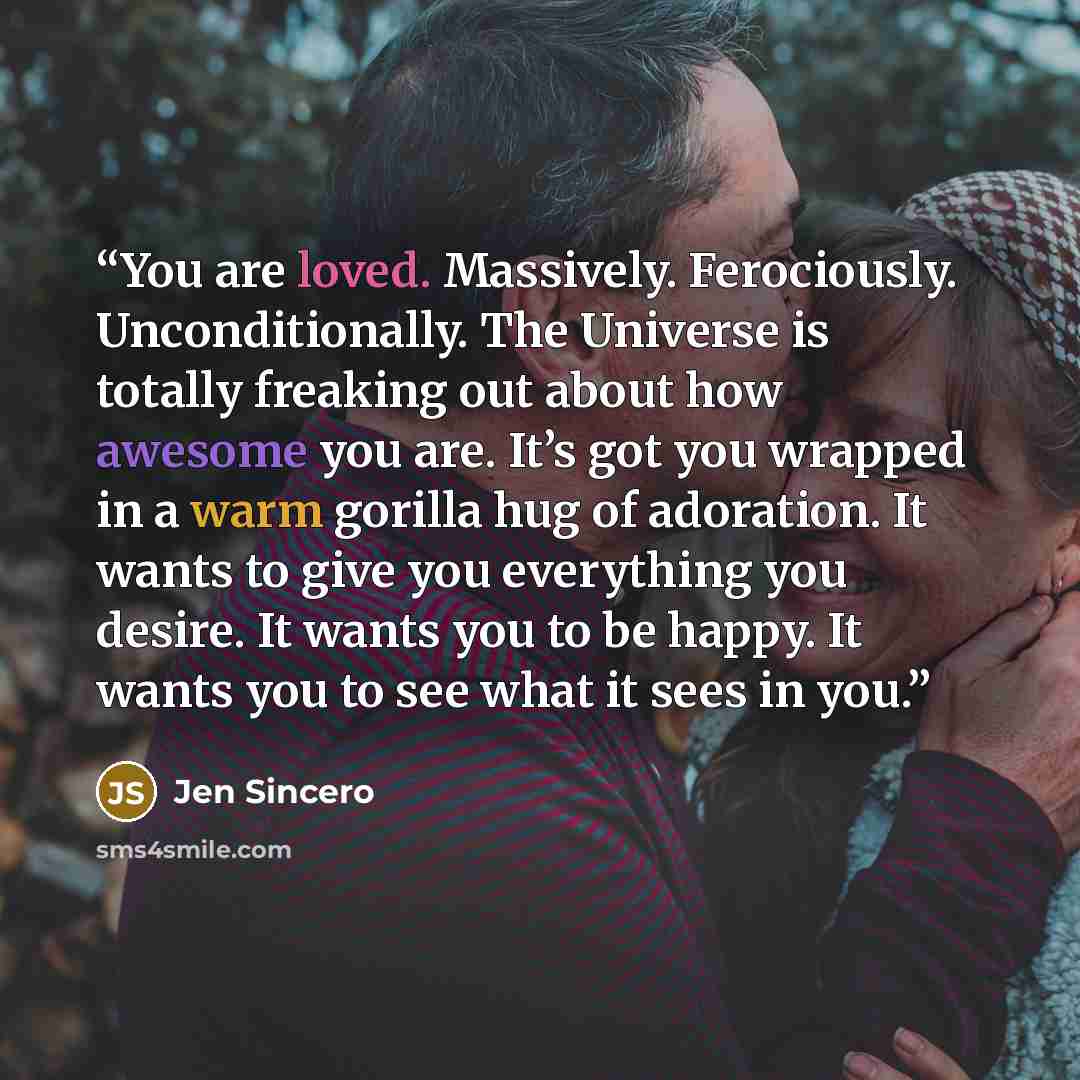 “You are loved. Massively. Ferociously. Unconditionally. The Universe is totally freaking out about how awesome you are. It’s got you wrapped in a warm gorilla hug of adoration. It wants to give you everything you desire. It wants you to be happy. It wants you to see what it sees in you.” quote by Jen Sincero