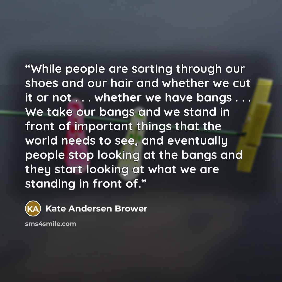 “While people are sorting through our shoes and our hair and whether we cut it or not . . . whether we have bangs . . . We take our bangs and we stand in front of important things that the world needs to see, and eventually people stop looking at the bangs and they start looking at what we are…” quote by Kate Andersen Brower