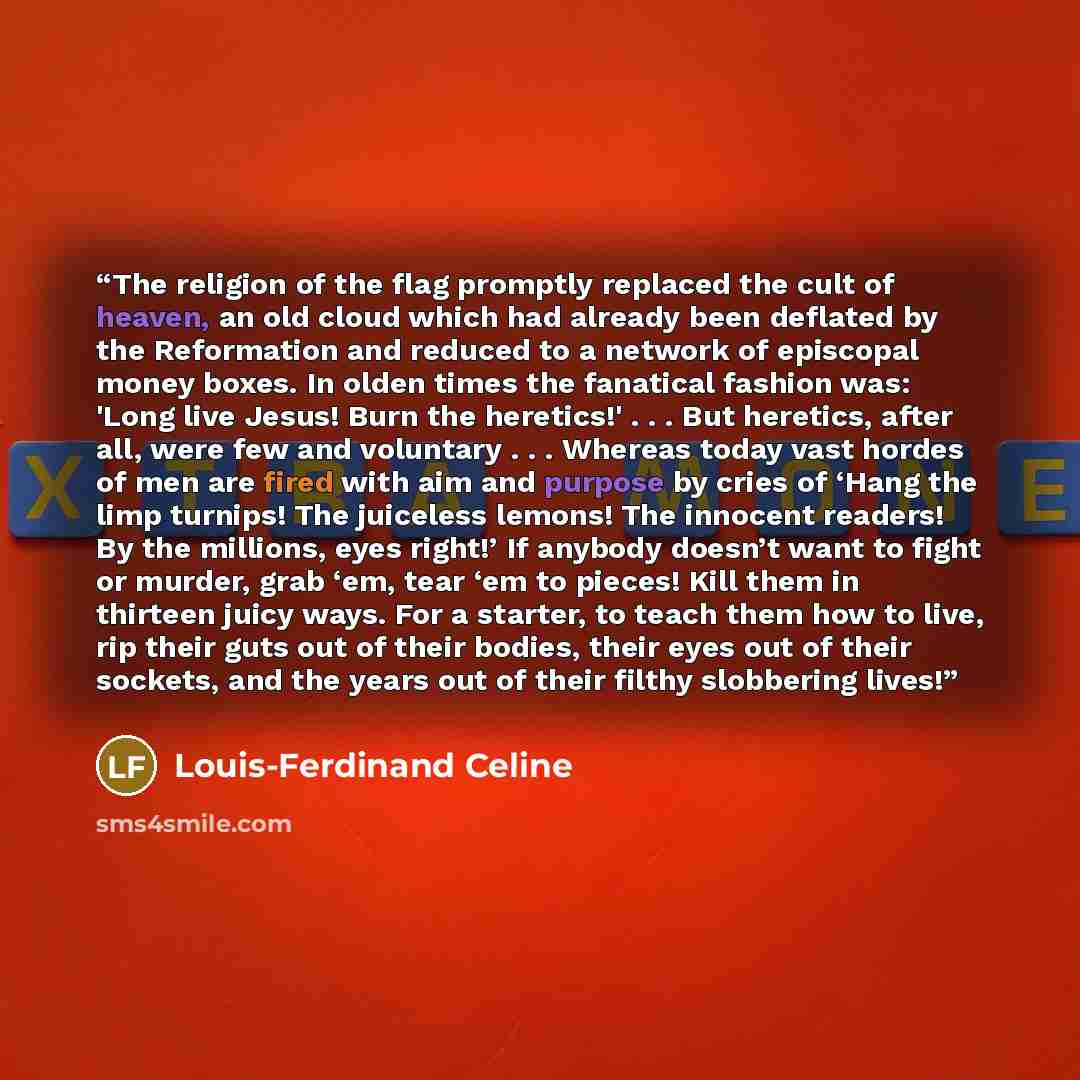 “The religion of the flag promptly replaced the cult of heaven, an old cloud which had already been deflated by the Reformation and reduced to a network of episcopal money boxes. In olden times the fanatical fashion was: 'Long live Jesus! Burn the heretics!' . . . But heretics, after all, were few…” quote by Louis-Ferdinand Céline