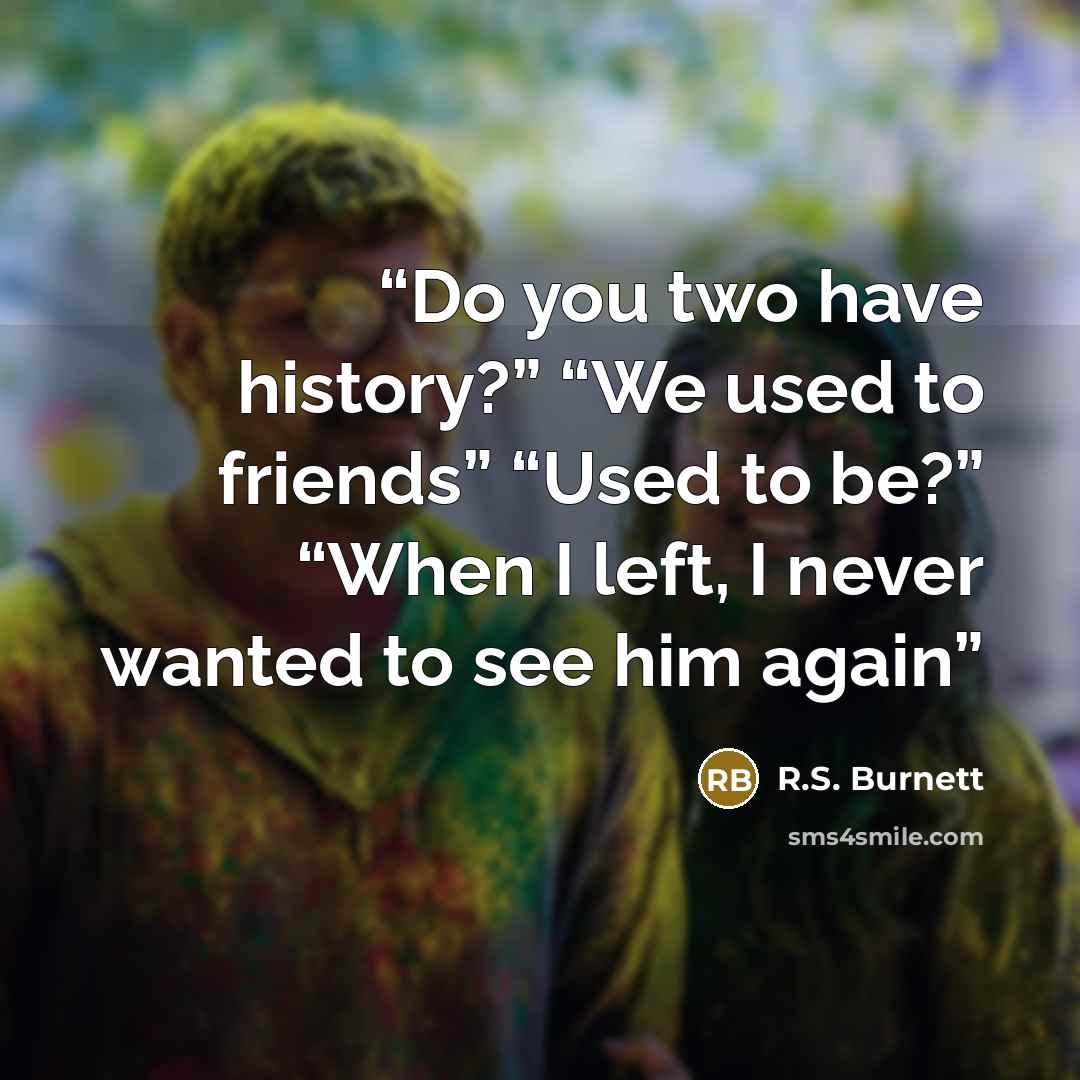 “Do you two have history?” “We used to friends” “Used to be?” “When I left, I never wanted to see him again” quote by R.S. Burnett