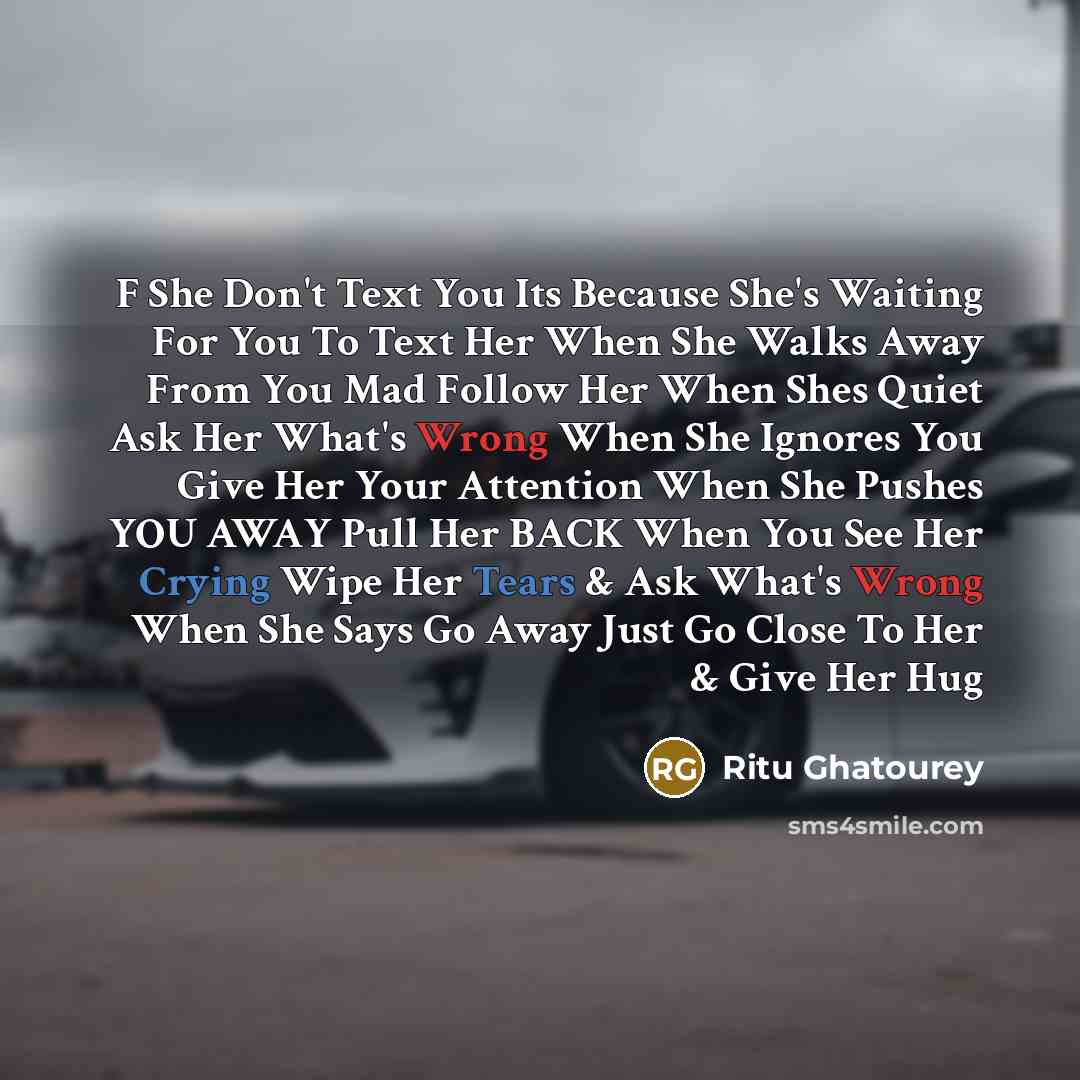 “F She Don't Text You Its Because She's Waiting For You To Text Her When She Walks Away From You Mad Follow Her When Shes Quiet Ask Her What's Wrong When She Ignores You Give Her Your Attention When She Pushes YOU AWAY Pull Her BACK When You See Her Crying Wipe Her Tears & Ask What's Wrong When She…” quote by Ritu Ghatourey