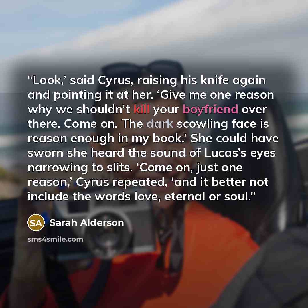 “Look,’ said Cyrus, raising his knife again and pointing it at her. ‘Give me one reason why we shouldn’t kill your boyfriend over there. Come on. The dark scowling face is reason enough in my book.’ She could have sworn she heard the sound of Lucas’s eyes narrowing to slits. ‘Come on, just one…” quote by Sarah Alderson