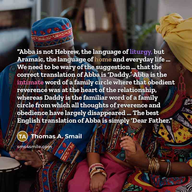 “Abba is not Hebrew, the language of liturgy, but Aramaic, the language of home and everyday life … We need to be wary of the suggestion … that the correct translation of Abba is ‘Daddy.’ Abba is the intimate word of a family circle where that obedient reverence was at the heart of the…” quote by Thomas A. Smail