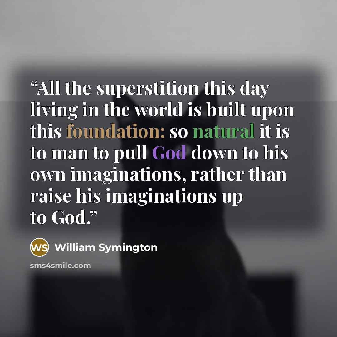 “All the superstition this day living in the world is built upon this foundation: so natural it is to man to pull God down to his own imaginations, rather than raise his imaginations up to God.” quote by William Symington