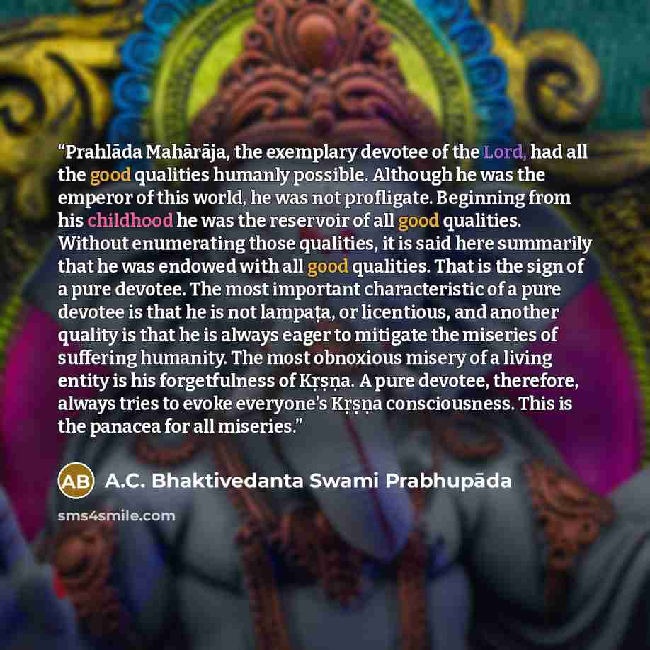 “Prahlāda Mahārāja, the exemplary devotee of the Lord, had all the good qualities humanly possible. Although he was the emperor of this world, he was not profligate. Beginning from his childhood he was the reservoir of all good qualities. Without enumerating those qualities, it is said here…” quote by A.C. Bhaktivedanta Swami Prabhupāda
