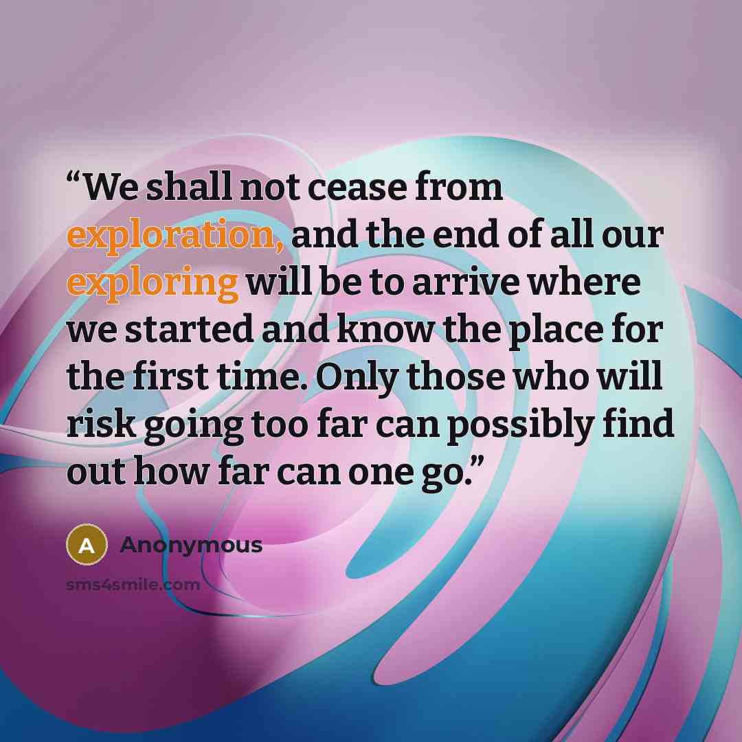 “We shall not cease from exploration, and the end of all our exploring will be to arrive where we started and know the place for the first time. Only those who will risk going too far can possibly find out how far can one go.” quote by Anonymous