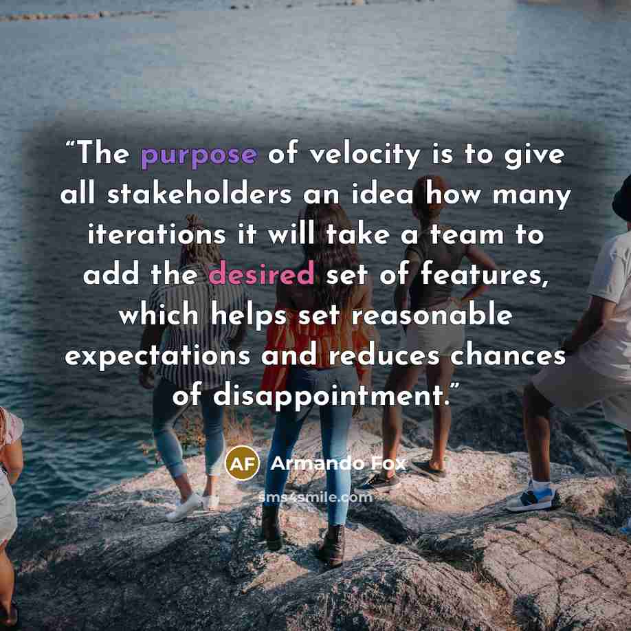 “The purpose of velocity is to give all stakeholders an idea how many iterations it will take a team to add the desired set of features, which helps set reasonable expectations and reduces chances of disappointment.” quote by Armando Fox