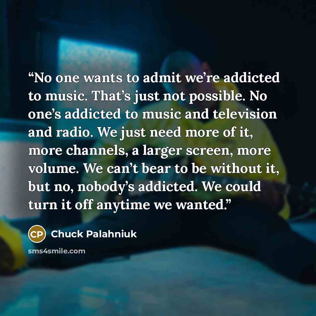 “No one wants to admit we’re addicted to music. That’s just not possible. No one’s addicted to music and television and radio. We just need more of it, more channels, a larger screen, more volume. We can’t bear to be without it, but no, nobody’s addicted. We could turn it off anytime we wanted.” quote by Chuck Palahniuk