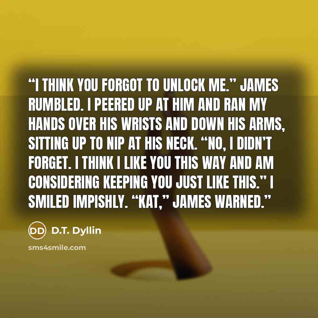 “I think you forgot to unlock me.” James rumbled. I peered up at him and ran my hands over his wrists and down his arms, sitting up to nip at his neck. “No, I didn’t forget. I think I like you this way and am considering keeping you just like this.” I smiled impishly. “Kat,” James warned.” quote by D.T. Dyllin
