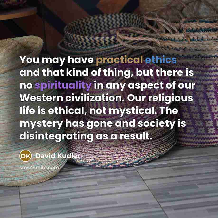 “You may have practical ethics and that kind of thing, but there is no spirituality in any aspect of our Western civilization. Our religious life is ethical, not mystical. The mystery has gone and society is disintegrating as a result.” quote by David Kudler