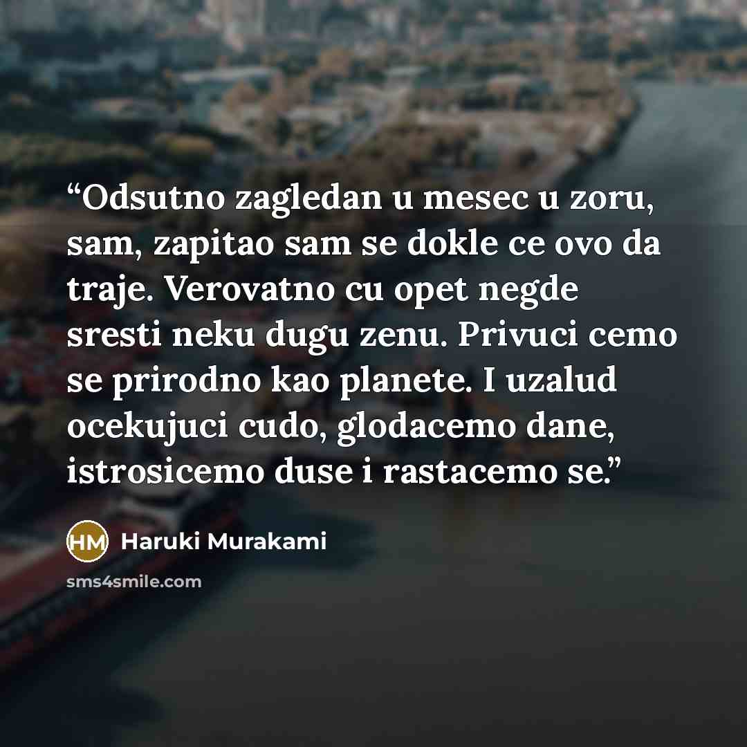 “Odsutno zagledan u mesec u zoru, sam, zapitao sam se dokle ce ovo da traje. Verovatno cu opet negde sresti neku dugu zenu. Privuci cemo se prirodno kao planete. I uzalud ocekujuci cudo, glodacemo dane, istrosicemo duse i rastacemo se.” quote by Haruki Murakami
