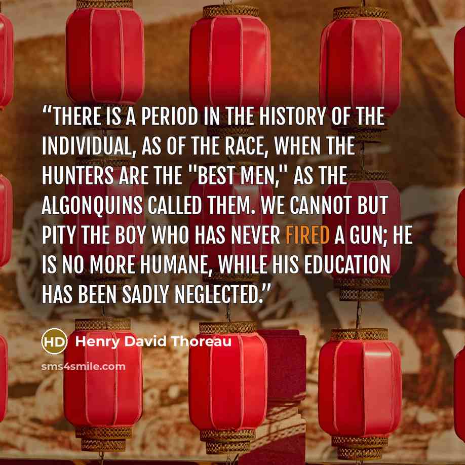 “There is a period in the history of the individual, as of the race, when the hunters are the "best men," as the Algonquins called them. We cannot but pity the boy who has never fired a gun; he is no more humane, while his education has been sadly neglected.” quote by Henry David Thoreau