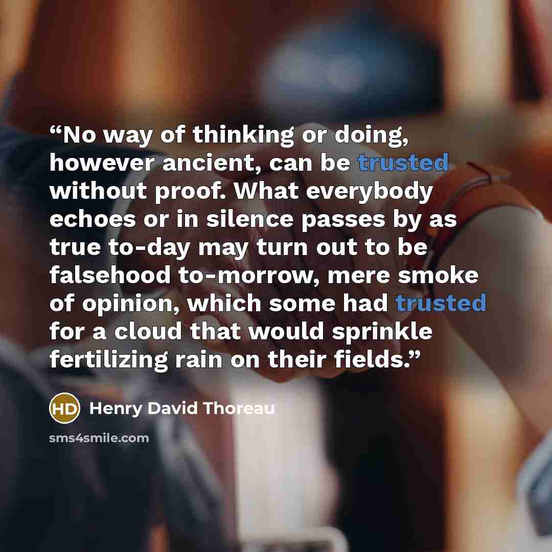 “No way of thinking or doing, however ancient, can be trusted without proof. What everybody echoes or in silence passes by as true to-day may turn out to be falsehood to-morrow, mere smoke of opinion, which some had trusted for a cloud that would sprinkle fertilizing rain on their fields.” quote by Henry David Thoreau