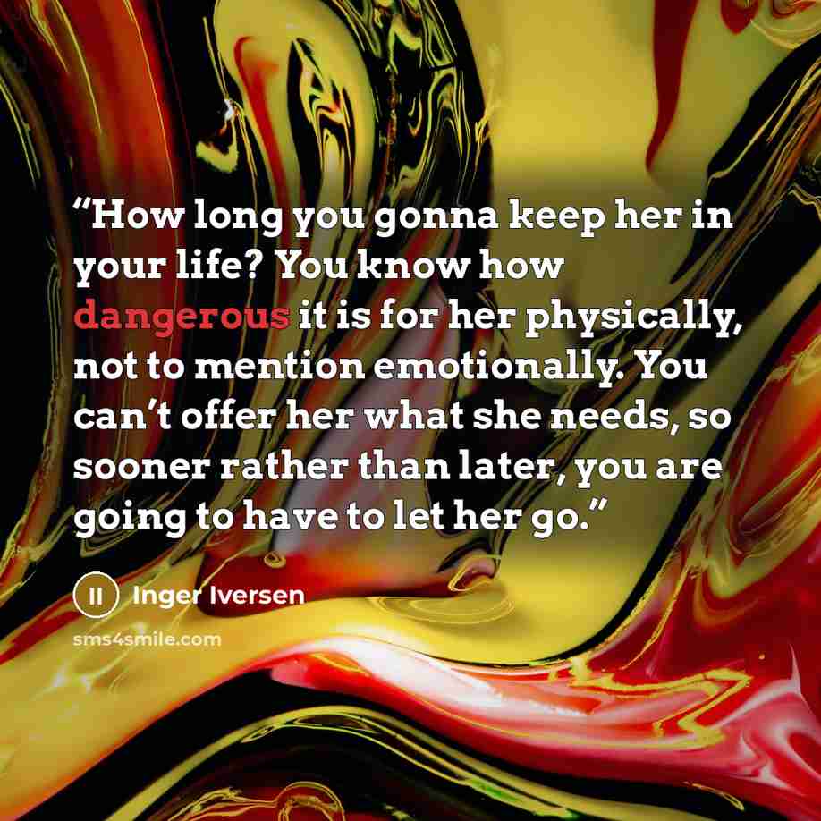 “How long you gonna keep her in your life? You know how dangerous it is for her physically, not to mention emotionally. You can’t offer her what she needs, so sooner rather than later, you are going to have to let her go.” quote by Inger Iversen
