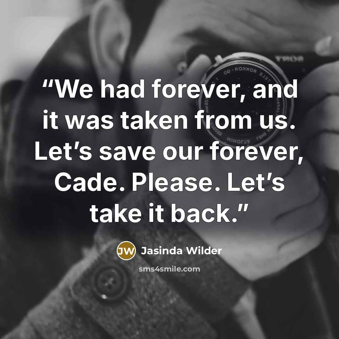 “We had forever, and it was taken from us. Let’s save our forever, Cade. Please. Let’s take it back.” quote by Jasinda Wilder