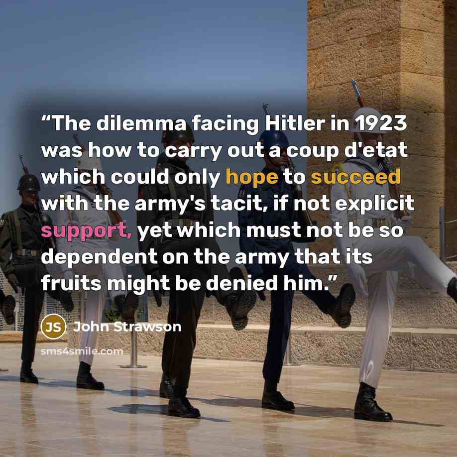 “The dilemma facing Hitler in 1923 was how to carry out a coup d'etat which could only hope to succeed with the army's tacit, if not explicit support, yet which must not be so dependent on the army that its fruits might be denied him.” quote by John Strawson