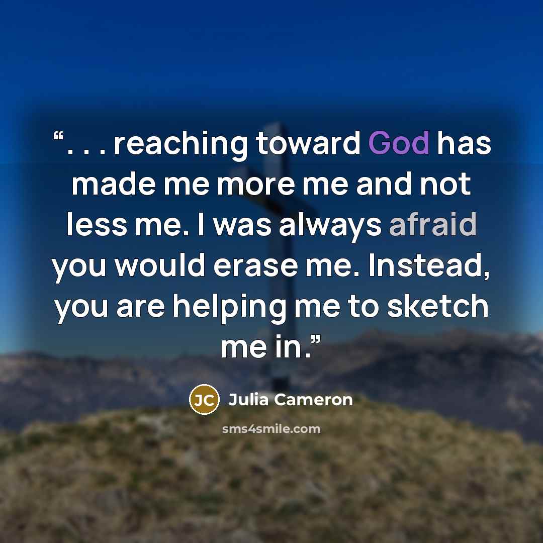 “. . . reaching toward God has made me more me and not less me. I was always afraid you would erase me. Instead, you are helping me to sketch me in.” quote by Julia Cameron