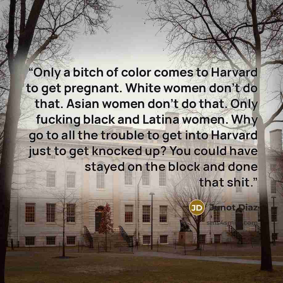 “Only a bitch of color comes to Harvard to get pregnant. White women don't do that. Asian women don't do that. Only fucking black and Latina women. Why go to all the trouble to get into Harvard just to get knocked up? You could have stayed on the block and done that shit.” quote by Junot Díaz