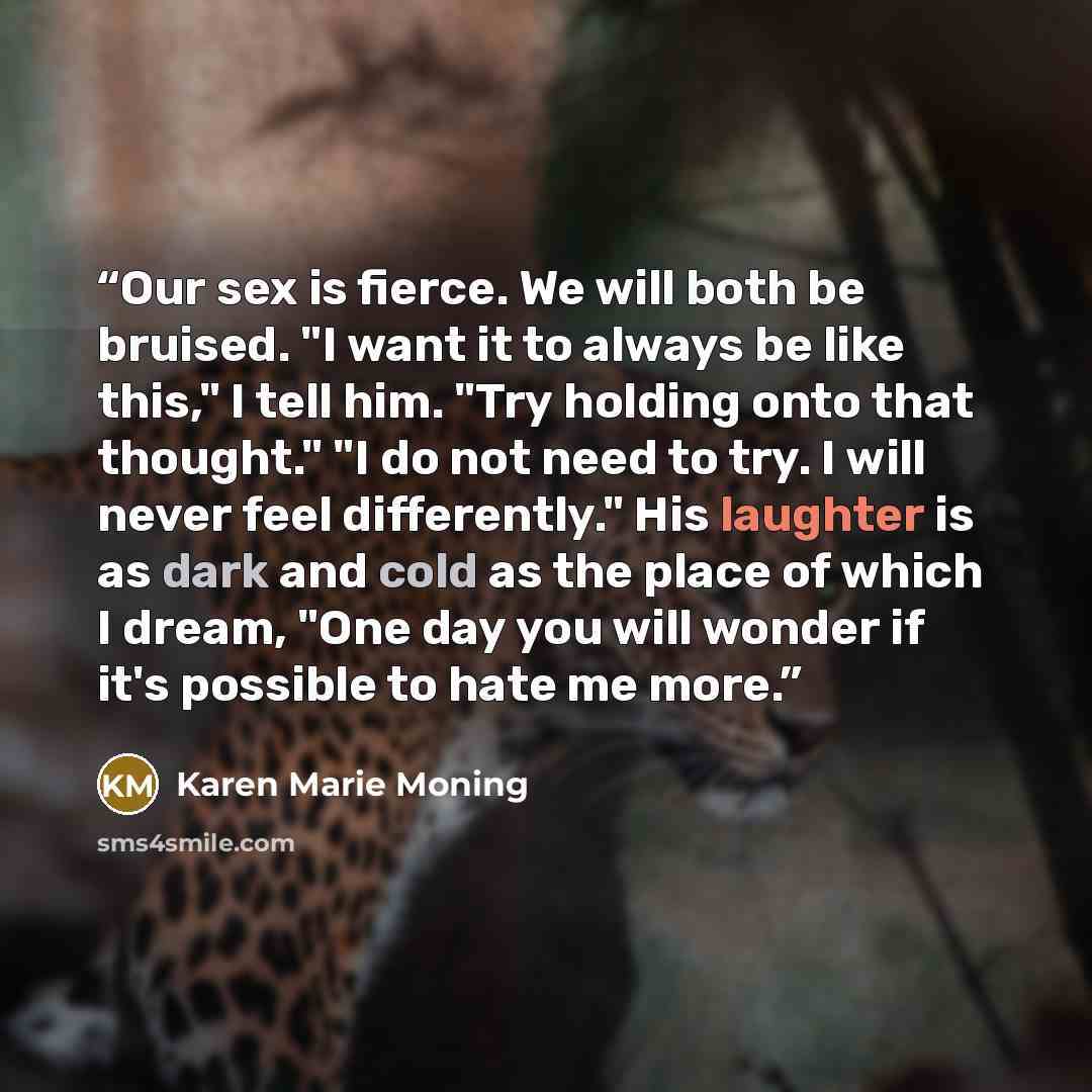 “Our sex is fierce. We will both be bruised. "I want it to always be like this," I tell him. "Try holding onto that thought." "I do not need to try. I will never feel differently." His laughter is as dark and cold as the place of which I dream, "One day you will wonder if it's possible to hate me…” quote by Karen Marie Moning