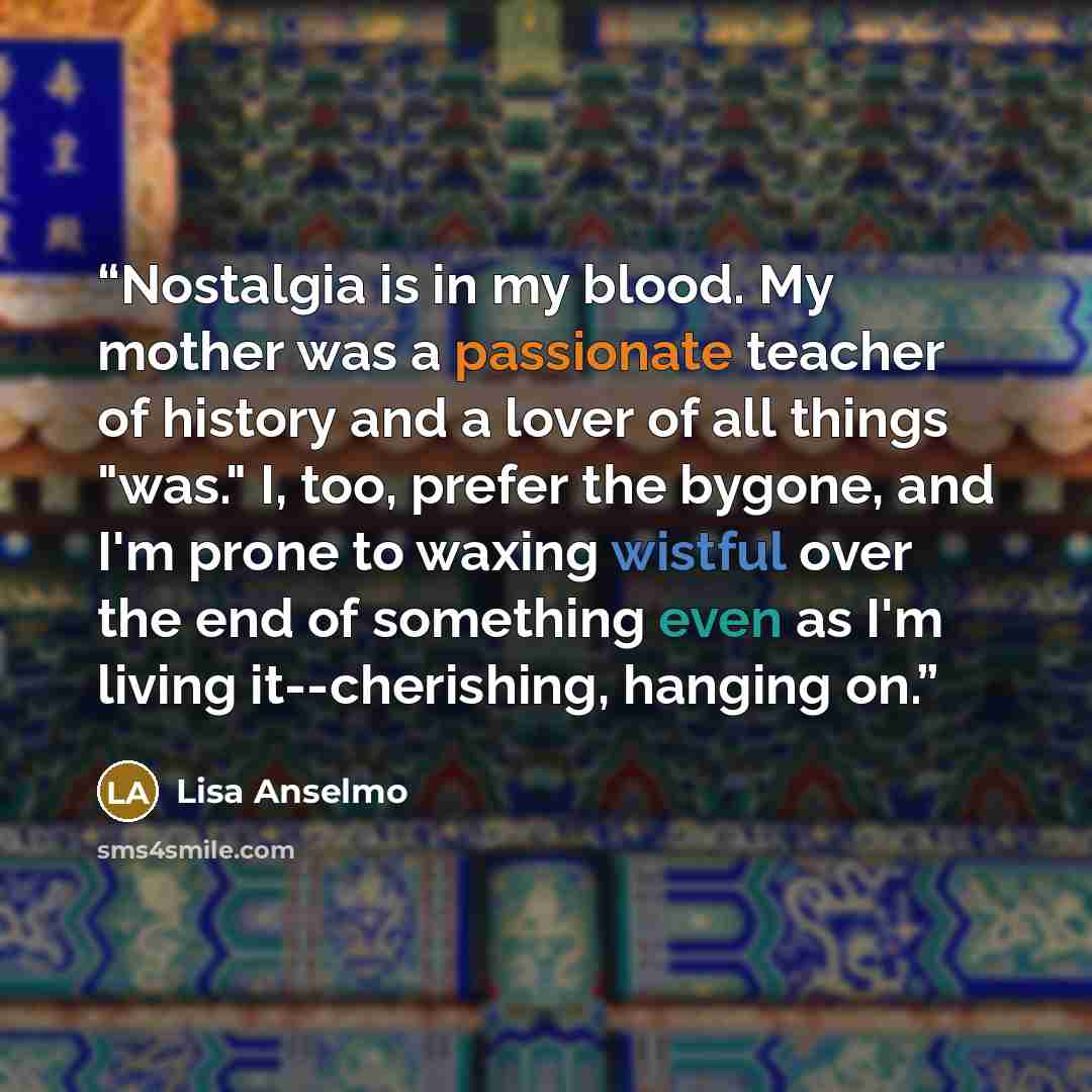 “Nostalgia is in my blood. My mother was a passionate teacher of history and a lover of all things "was." I, too, prefer the bygone, and I'm prone to waxing wistful over the end of something even as I'm living it--cherishing, hanging on.” quote by Lisa Anselmo