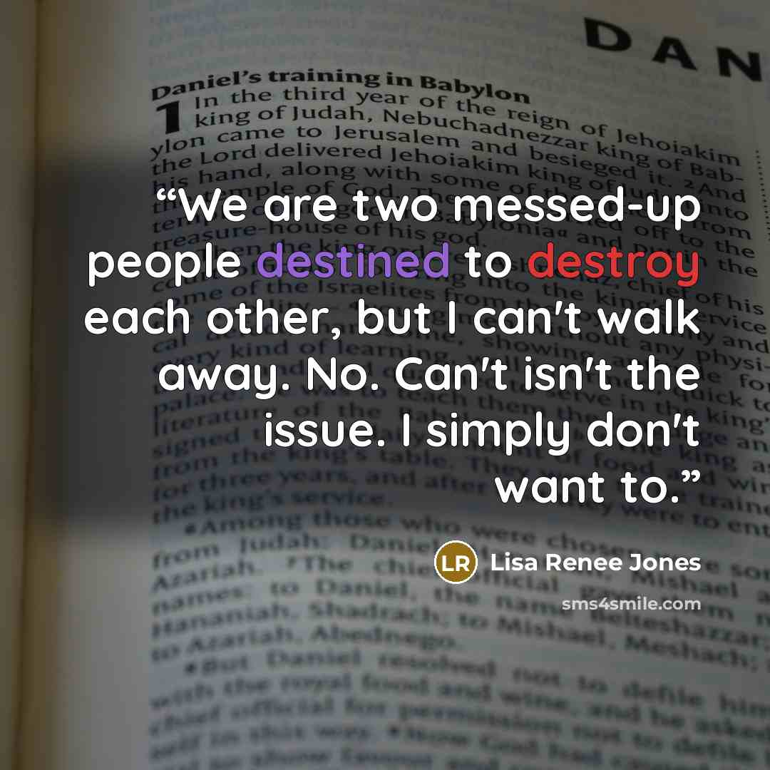 “We are two messed-up people destined to destroy each other, but I can't walk away. No. Can't isn't the issue. I simply don't want to.” quote by Lisa Renee Jones