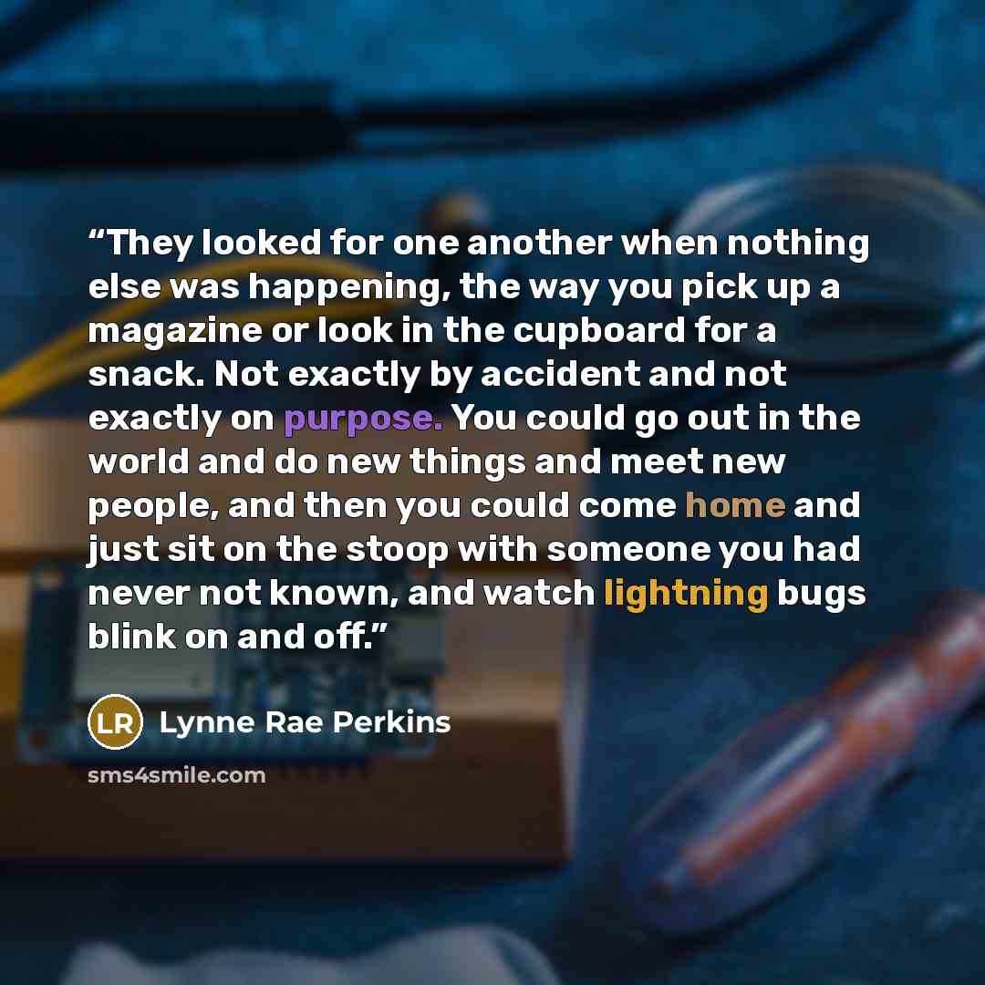“They looked for one another when nothing else was happening, the way you pick up a magazine or look in the cupboard for a snack. Not exactly by accident and not exactly on purpose. You could go out in the world and do new things and meet new people, and then you could come home and just sit on the…” quote by Lynne Rae Perkins