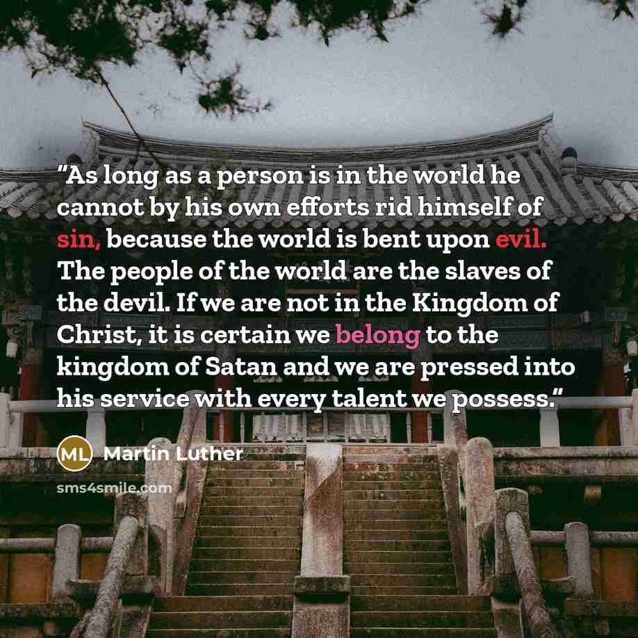 “As long as a person is in the world he cannot by his own efforts rid himself of sin, because the world is bent upon evil. The people of the world are the slaves of the devil. If we are not in the Kingdom of Christ, it is certain we belong to the kingdom of Satan and we are pressed into his service…” quote by Martin Luther