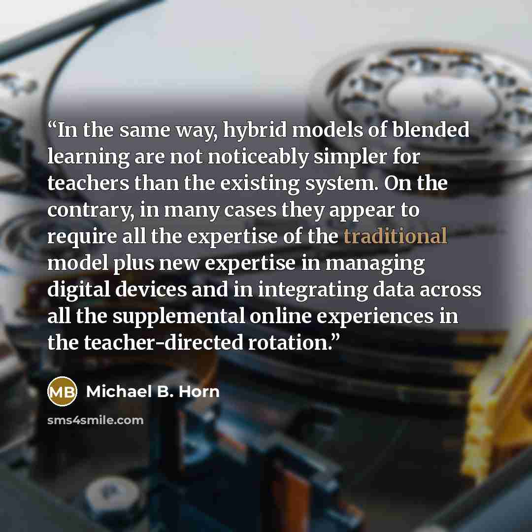 “In the same way, hybrid models of blended learning are not noticeably simpler for teachers than the existing system. On the contrary, in many cases they appear to require all the expertise of the traditional model plus new expertise in managing digital devices and in integrating data across all…” quote by Michael B. Horn