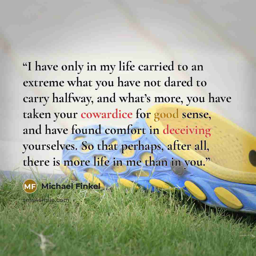 “I have only in my life carried to an extreme what you have not dared to carry halfway, and what’s more, you have taken your cowardice for good sense, and have found comfort in deceiving yourselves. So that perhaps, after all, there is more life in me than in you.” quote by Michael Finkel