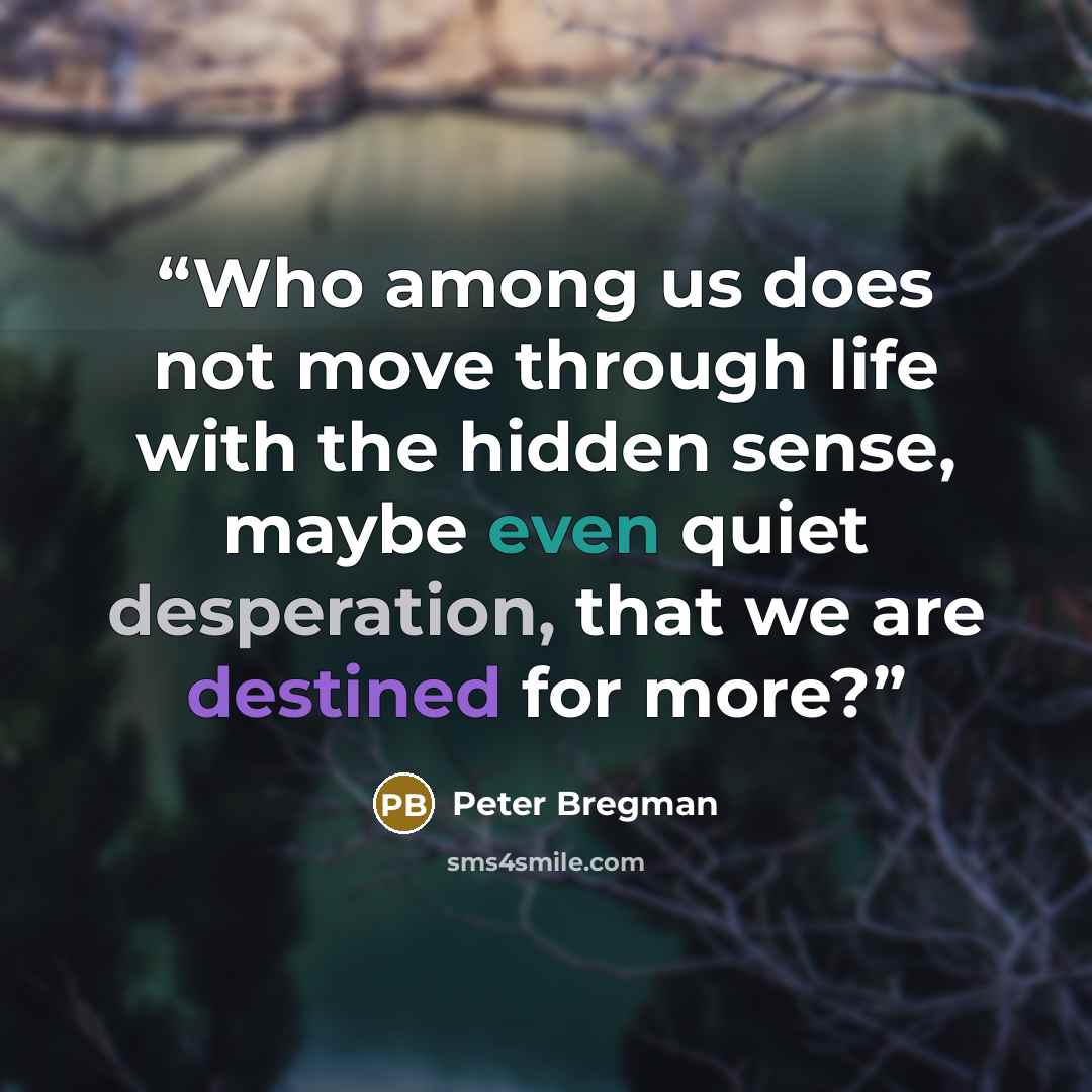 “Who among us does not move through life with the hidden sense, maybe even quiet desperation, that we are destined for more?” quote by Peter Bregman