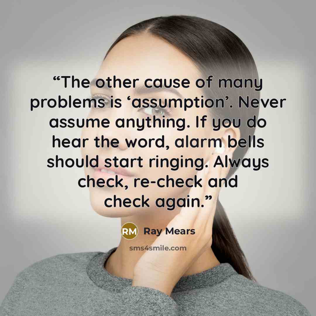 “The other cause of many problems is ‘assumption’. Never assume anything. If you do hear the word, alarm bells should start ringing. Always check, re-check and check again.” quote by Ray Mears