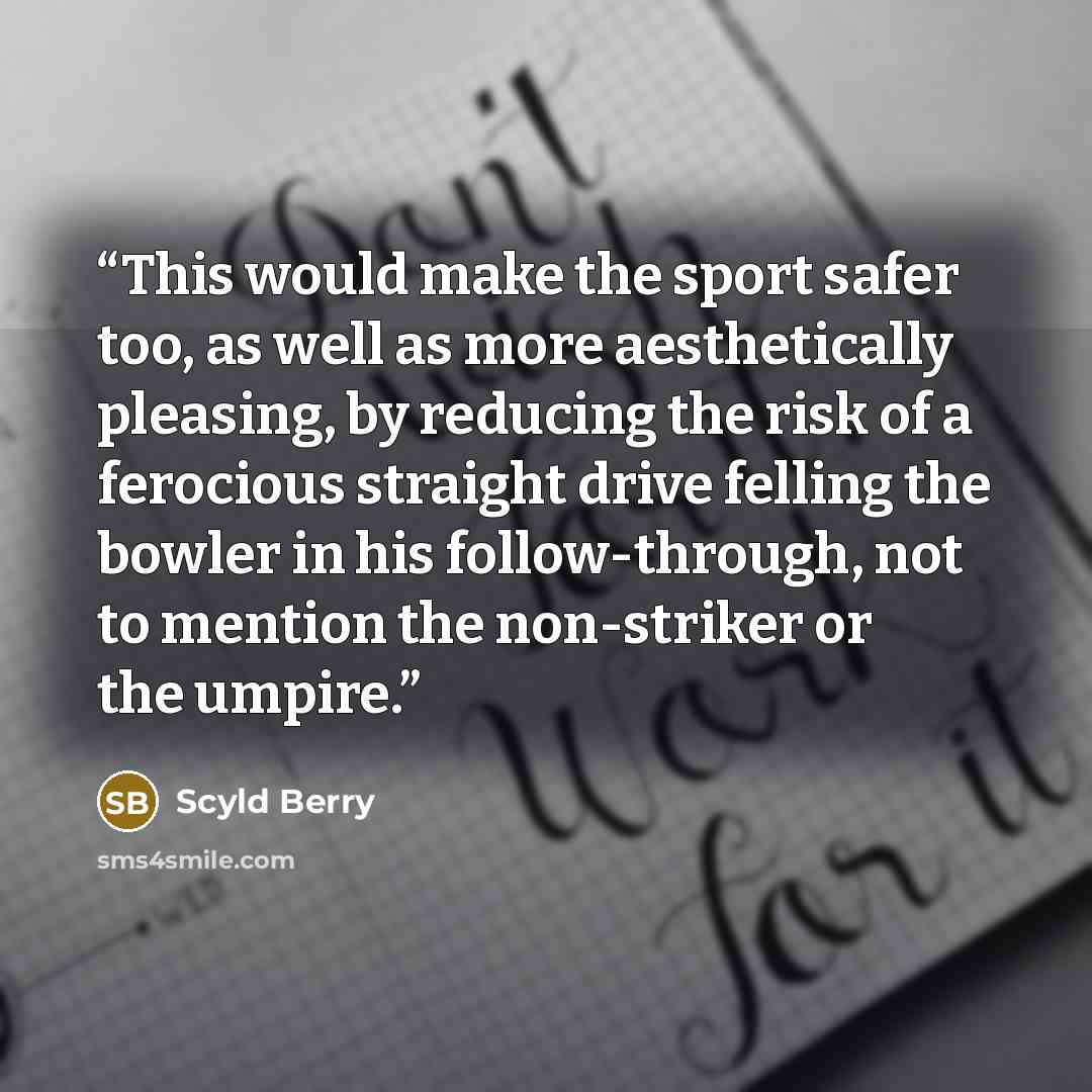 “This would make the sport safer too, as well as more aesthetically pleasing, by reducing the risk of a ferocious straight drive felling the bowler in his follow-through, not to mention the non-striker or the umpire.” quote by Scyld Berry
