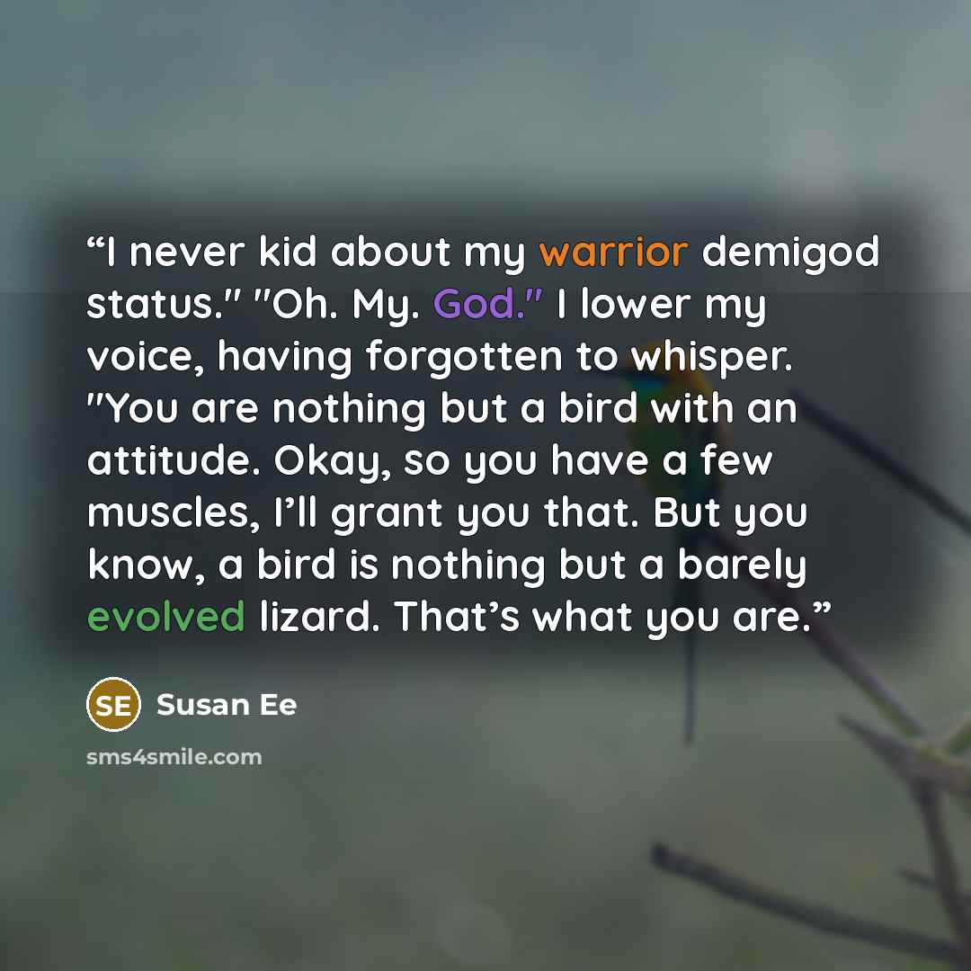 “I never kid about my warrior demigod status." "Oh. My. God." I lower my voice, having forgotten to whisper. "You are nothing but a bird with an attitude. Okay, so you have a few muscles, I’ll grant you that. But you know, a bird is nothing but a barely evolved lizard. That’s what you are.” quote by Susan Ee