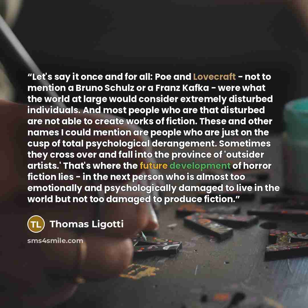 “Let's say it once and for all: Poe and Lovecraft - not to mention a Bruno Schulz or a Franz Kafka - were what the world at large would consider extremely disturbed individuals. And most people who are that disturbed are not able to create works of fiction. These and other names I could mention are…” quote by Thomas Ligotti
