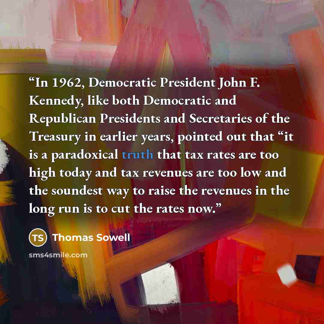 “In 1962, Democratic President John F. Kennedy, like both Democratic and Republican Presidents and Secretaries of the Treasury in earlier years, pointed out that “it is a paradoxical truth that tax rates are too high today and tax revenues are too low and the soundest way to raise the revenues in…” quote by Thomas Sowell