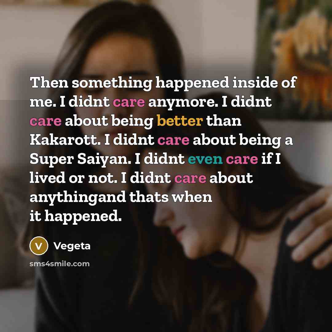 “Then something happened inside of me. I didnt care anymore. I didnt care about being better than Kakarott. I didnt care about being a Super Saiyan. I didnt even care if I lived or not. I didnt care about anythingand thats when it happened.” quote by Vegeta