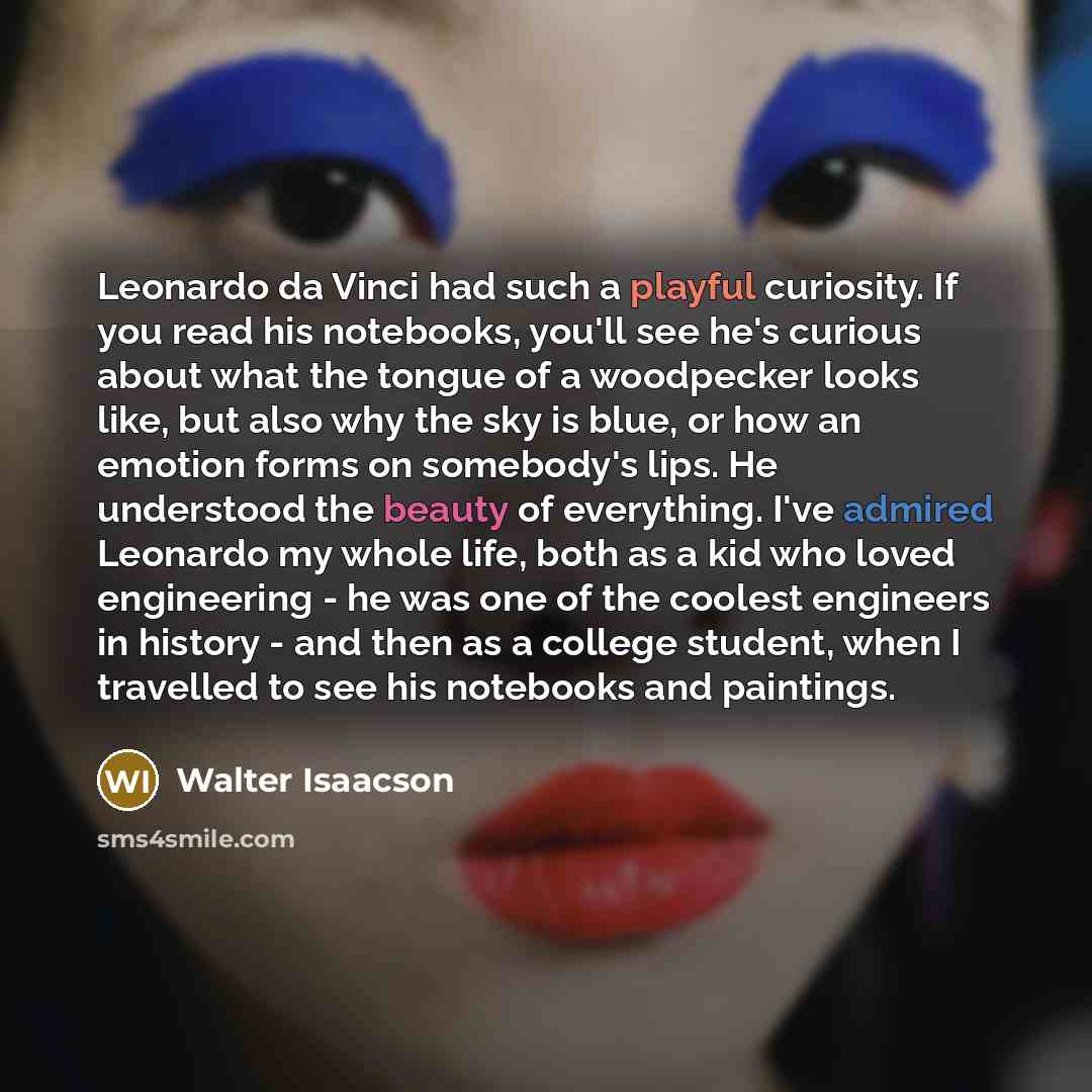 “Leonardo da Vinci had such a playful curiosity. If you read his notebooks, you'll see he's curious about what the tongue of a woodpecker looks like, but also why the sky is blue, or how an emotion forms on somebody's lips. He understood the beauty of everything. I've admired Leonardo my whole…” quote by Walter Isaacson