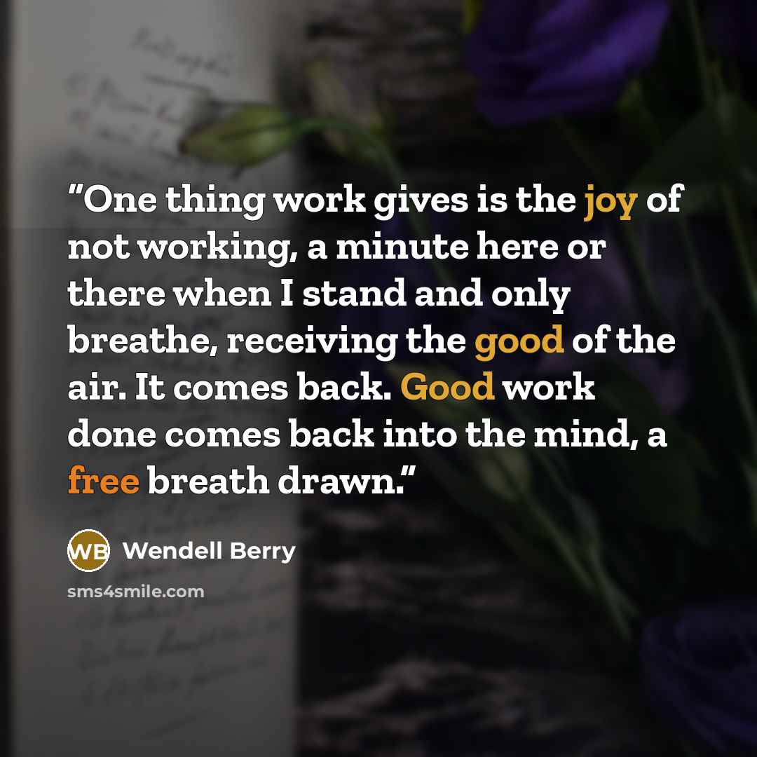 “One thing work gives is the joy of not working, a minute here or there when I stand and only breathe, receiving the good of the air. It comes back. Good work done comes back into the mind, a free breath drawn.” quote by Wendell Berry