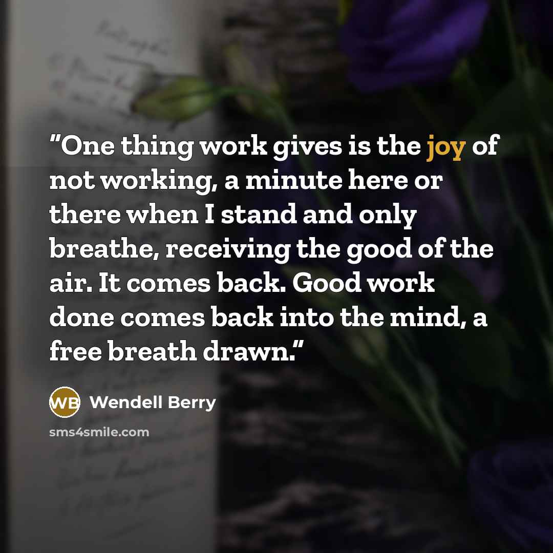 “One thing work gives is the joy of not working, a minute here or there when I stand and only breathe, receiving the good of the air. It comes back. Good work done comes back into the mind, a free breath drawn.” quote by Wendell Berry