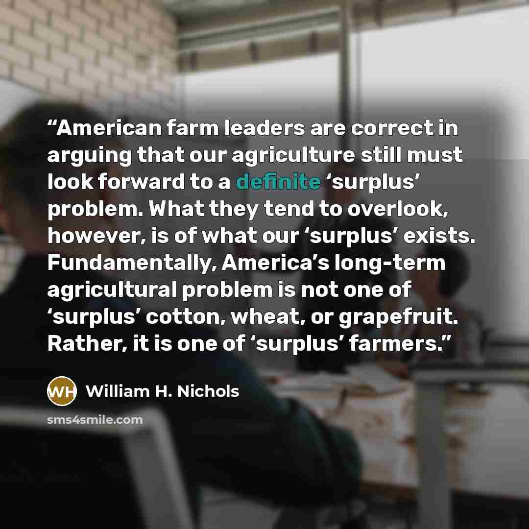 “American farm leaders are correct in arguing that our agriculture still must look forward to a definite ‘surplus’ problem. What they tend to overlook, however, is of what our ‘surplus’ exists. Fundamentally, America’s long-term agricultural problem is not one of ‘surplus’ cotton, wheat, or…” quote by William H. Nichols