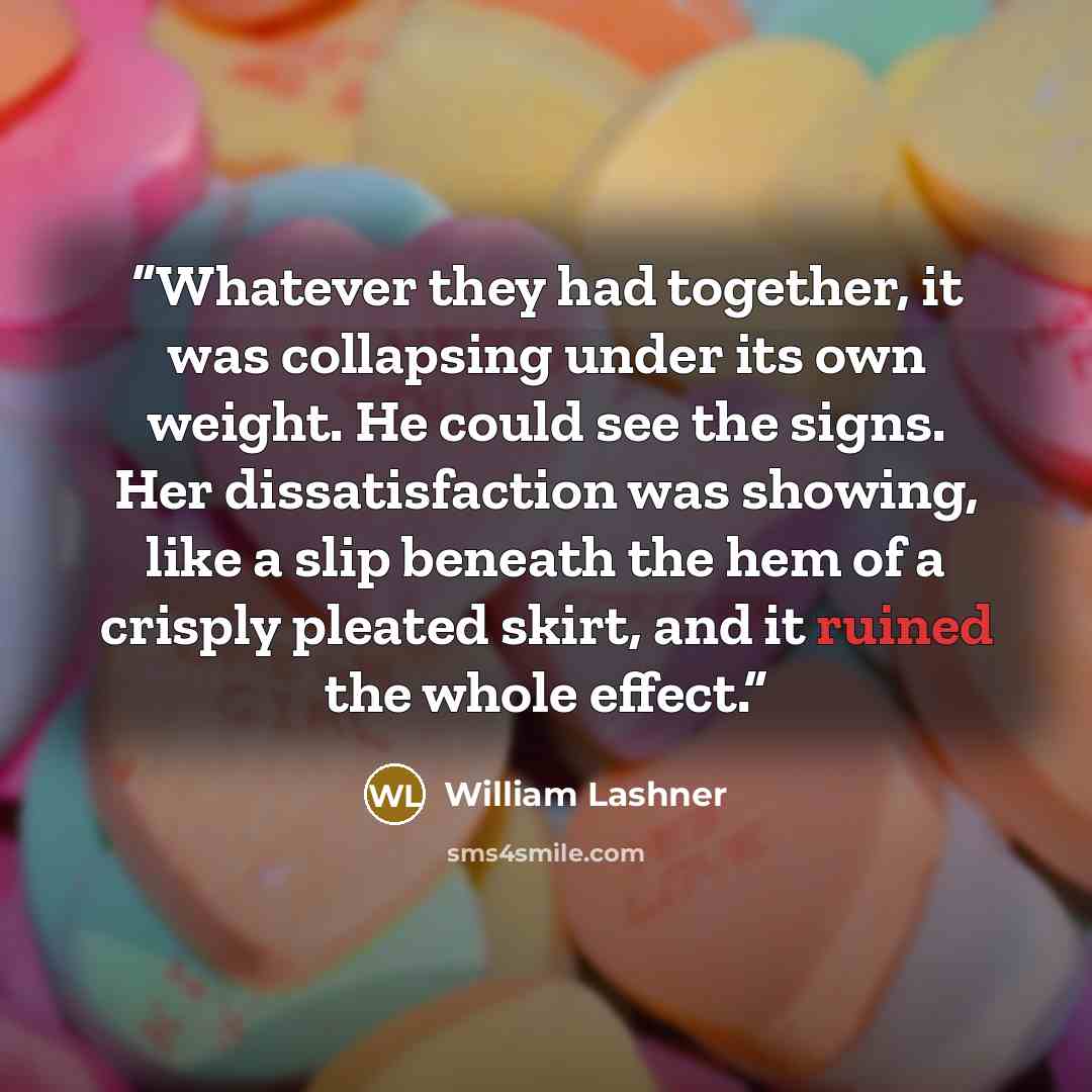 “Whatever they had together, it was collapsing under its own weight. He could see the signs. Her dissatisfaction was showing, like a slip beneath the hem of a crisply pleated skirt, and it ruined the whole effect.” quote by William Lashner