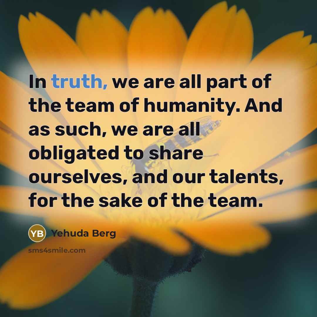 “In truth, we are all part of the team of humanity. And as such, we are all obligated to share ourselves, and our talents, for the sake of the team.” quote by Yehuda Berg