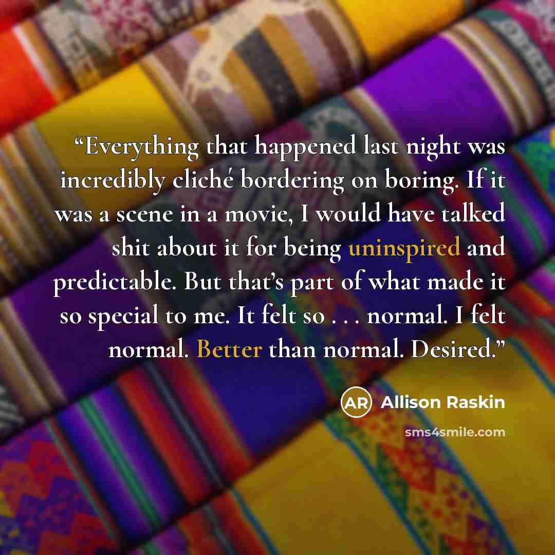 “Everything that happened last night was incredibly cliché bordering on boring. If it was a scene in a movie, I would have talked shit about it for being uninspired and predictable. But that’s part of what made it so special to me. It felt so . . . normal. I felt normal. Better than normal. Desired.” quote by Allison Raskin