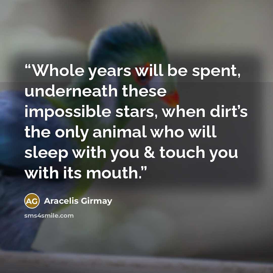 “Whole years will be spent, underneath these impossible stars, when dirt’s the only animal who will sleep with you & touch you with its mouth.” quote by Aracelis Girmay