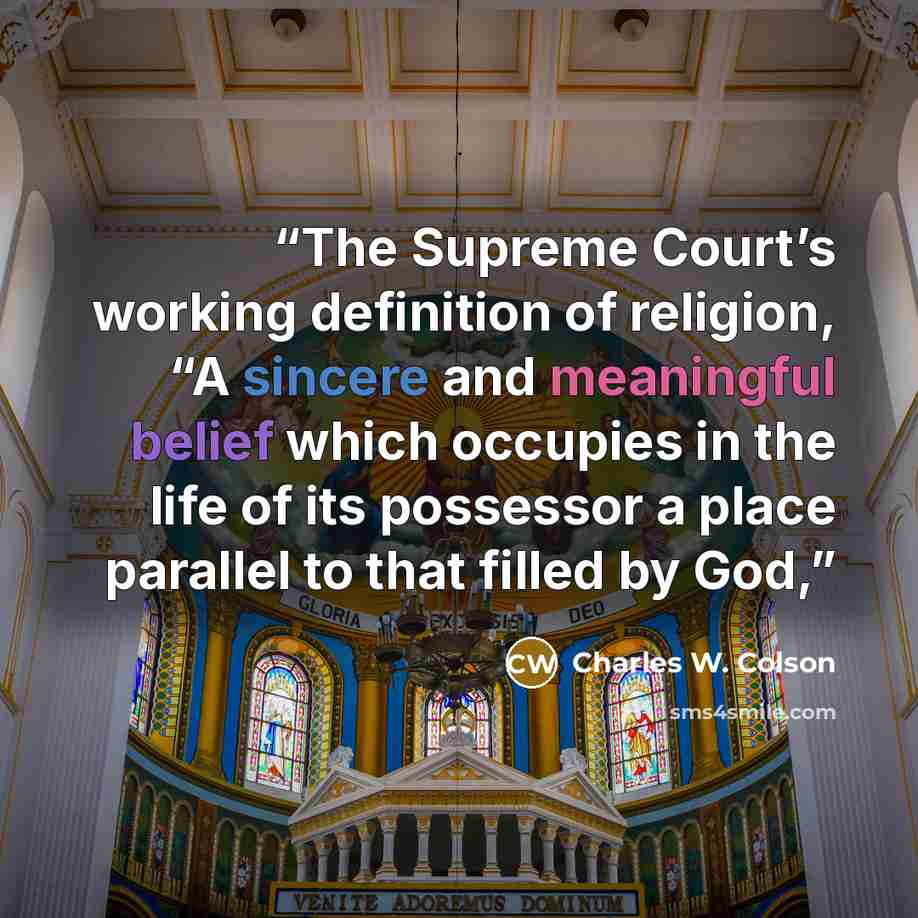 “The Supreme Court’s working definition of religion, “A sincere and meaningful belief which occupies in the life of its possessor a place parallel to that filled by God,” quote by Charles W. Colson