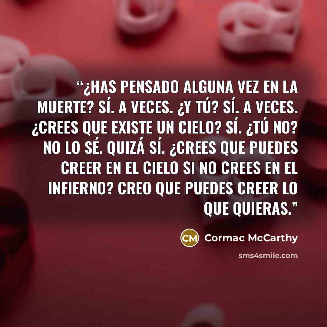 “¿Has pensado alguna vez en la muerte? Sí. A veces. ¿Y tú? Sí. A veces. ¿Crees que existe un cielo? Sí. ¿Tú no? No lo sé. Quizá sí. ¿Crees que puedes creer en el cielo si no crees en el infierno? Creo que puedes creer lo que quieras.” quote by Cormac McCarthy