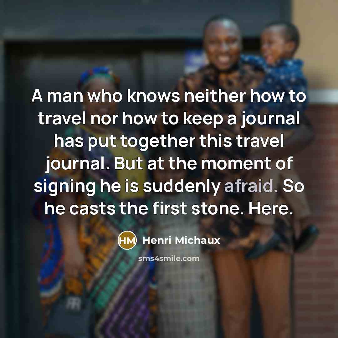 “A man who knows neither how to travel nor how to keep a journal has put together this travel journal. But at the moment of signing he is suddenly afraid. So he casts the first stone. Here.” quote by Henri Michaux