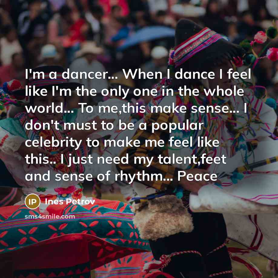 “I'm a dancer... When I dance I feel like I'm the only one in the whole world... To me,this make sense... I don't must to be a popular celebrity to make me feel like this.. I just need my talent,feet and sense of rhythm... Peace” quote by Ines Petrov